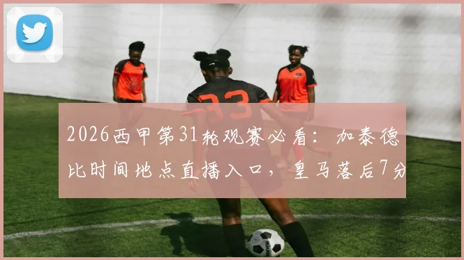 2026西甲第31轮观赛必看:加泰德比时间地点直播入口,皇马落后7分争冠前景分析