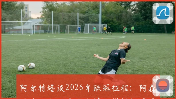 阿尔特塔谈2026年欧冠征程：阿森纳全队上下充满激情，详解枪手重返顶级赛场的备战与心态