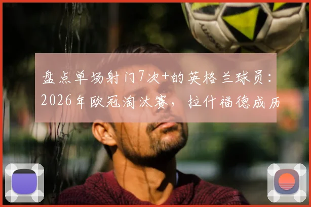盘点单场射门7次+的英格兰球员:2026年欧冠淘汰赛,拉什福德成历史第二人!