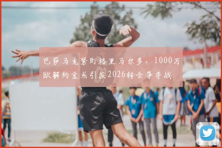 巴萨马竞紧盯格里马尔多，1000万欧解约金或引发2026转会争夺战