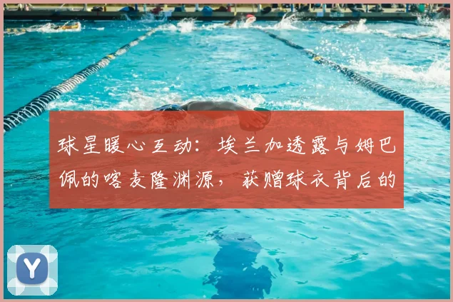 球星暖心互动：埃兰加透露与姆巴佩的喀麦隆渊源，获赠球衣背后的足球情谊