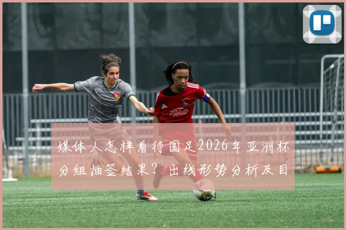 媒体人怎样看待国足2026年亚洲杯分组抽签结果?出线形势分析及目标解读