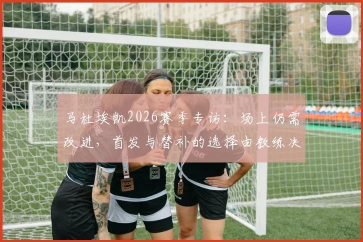 马杜埃凯2026赛季专访：场上仍需改进，首发与替补的选择由教练决定