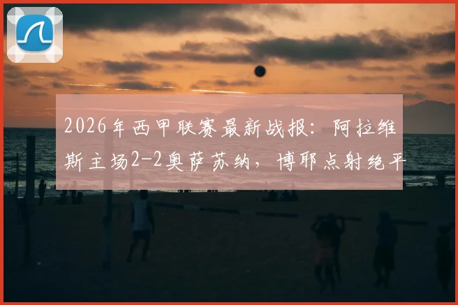 2026年西甲联赛最新战报：阿拉维斯主场2-2奥萨苏纳，博耶点射绝平关键一分，附全场精彩进球回顾与球队积分影响分析