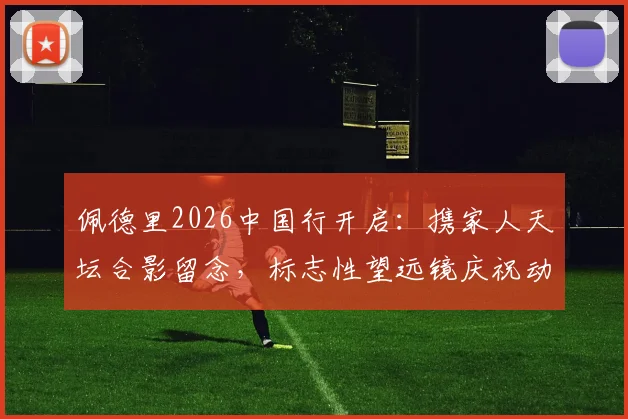 佩德里2026中国行开启:携家人天坛合影留念,标志性望远镜庆祝动作引发球迷热议