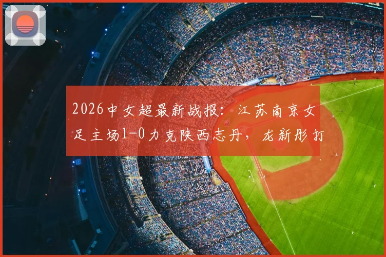 2026中女超最新战报：江苏南京女足主场1-0力克陕西志丹，龙新彤打入全场唯一进球