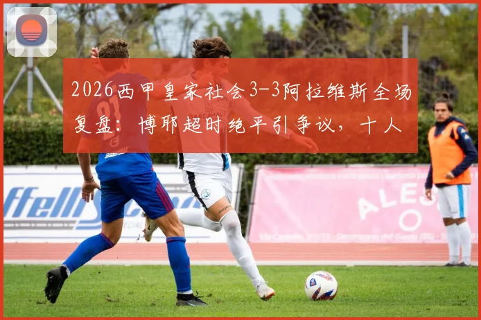 2026西甲皇家社会3-3阿拉维斯全场复盘:博耶超时绝平引争议,十人作战痛失好局,附比赛集锦与关键数据解析