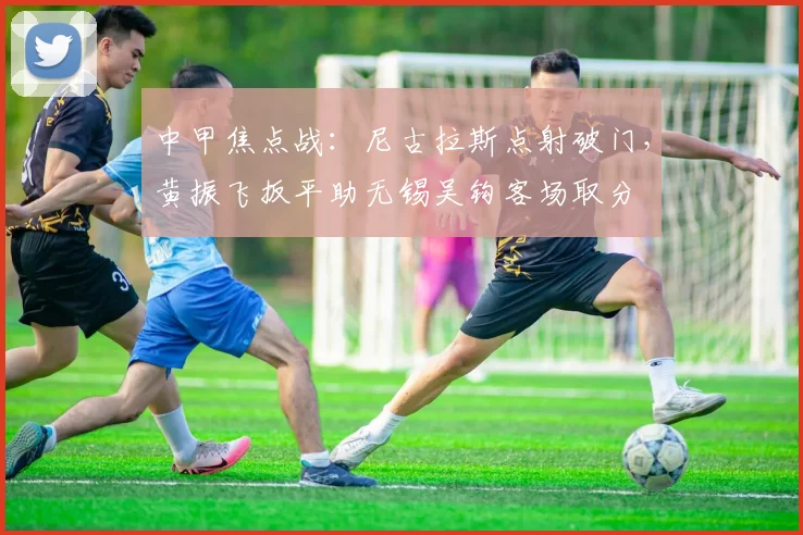 中甲焦点战：尼古拉斯点射破门，黄振飞扳平助无锡吴钩客场取分