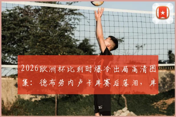 2026欧洲杯比利时爆冷出局高清图集:德布劳内卢卡库赛后落泪,库尔图瓦拥抱安慰小将拉门斯