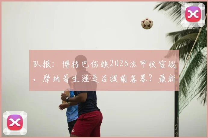 队报：博格巴伤缺2026法甲收官战，摩纳哥生涯是否提前落幕？最新进展解读