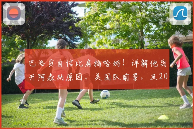 巴洛贡自信比肩梅哈姆！详解他离开阿森纳原因、美国队前景，及2026年回归枪手可能性分析