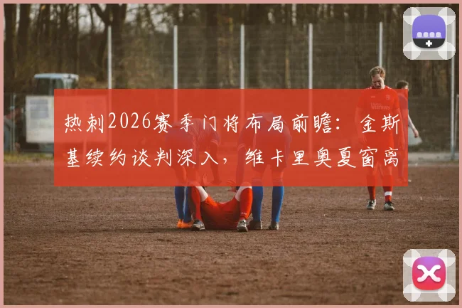 热刺2026赛季门将布局前瞻：金斯基续约谈判深入，维卡里奥夏窗离队可能性增大，替补门将如何选择？